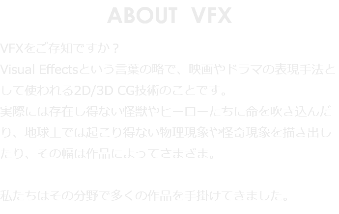 ABOUT VFX VFXをご存知ですか？ Visual Effectsという言葉の略で、映画やドラマの表現手法として使われる2D/3D CG技術のことです。 実際には存在し得ない怪獣やヒーローたちに命を吹き込んだり、地球上では起こり得ない物理現象や怪奇現象を描き出したり、その幅は作品によってさまざま。 私たちはその分野で多くの作品を手掛けてきました。