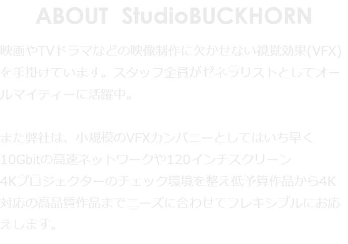 ABOUT StudioBUCKHORN 映画やTVドラマなどの映像制作に欠かせない視覚効果(VFX)を手掛けています。スタッフ全員がゼネラリストとしてオールマイティーに活躍中。 また弊社は、小規模のVFXカンパニーとしてはいち早く10Gbitの高速ネットワークや120インチスクリーン 4Kプロジェクターのチェック環境を整え低予算作品から4K対応の高品質作品までニーズに合わせてフレキシブルにお応えします。